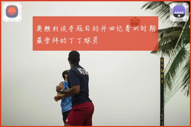奥赖利谈夺冠目标并回忆青训时期最崇拜的丁丁球员