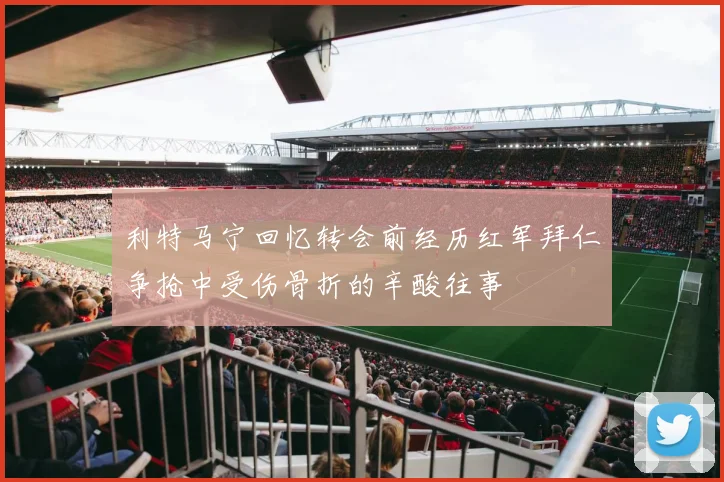 利特马宁回忆转会前经历红军拜仁争抢中受伤骨折的辛酸往事