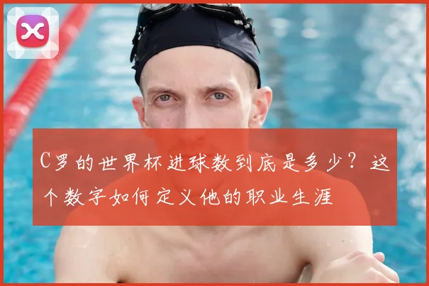 C罗的世界杯进球数到底是多少?这个数字如何定义他的职业生涯