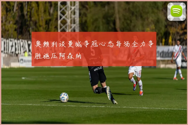奥赖利谈曼城争冠心态每场全力争胜施压阿森纳